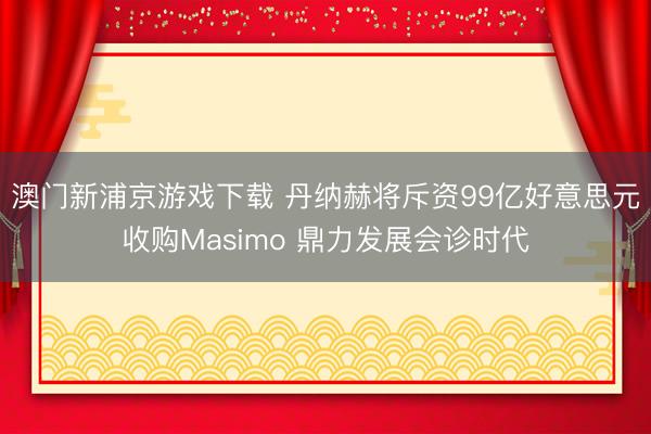 澳门新浦京游戏下载 丹纳赫将斥资99亿好意思元收购Masimo 鼎力发展会诊时代