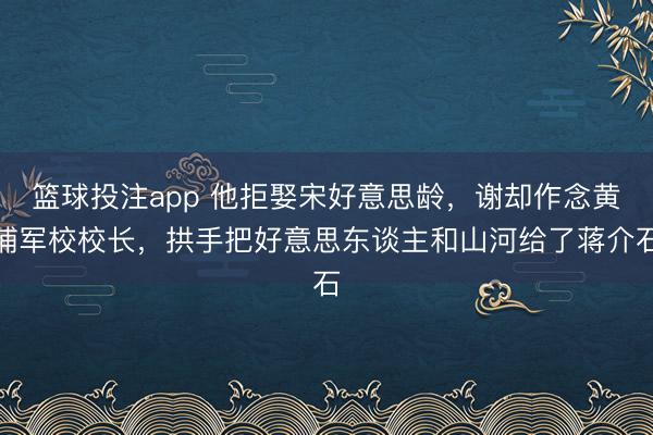 篮球投注app 他拒娶宋好意思龄,谢却作念黄埔军校校长,拱手把好意思东谈主和山河给了蒋介石