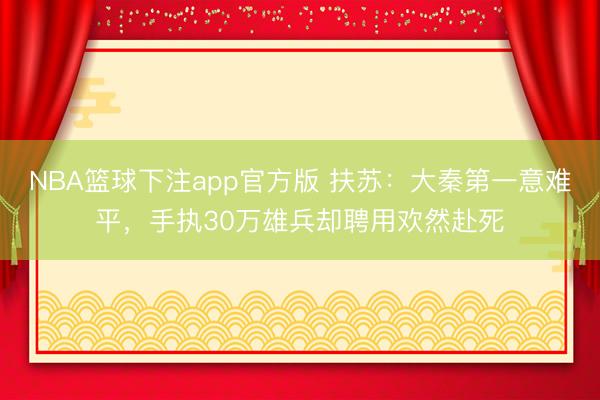 NBA篮球下注app官方版 扶苏：大秦第一意难平，手执30万雄兵却聘用欢然赴死
