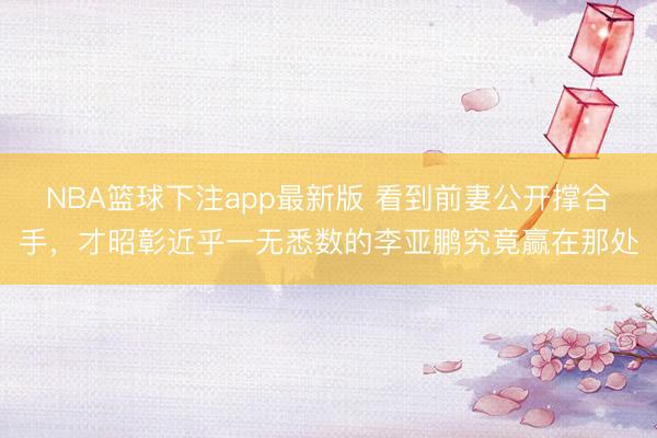 NBA篮球下注app最新版 看到前妻公开撑合手，才昭彰近乎一无悉数的李亚鹏究竟赢在那处