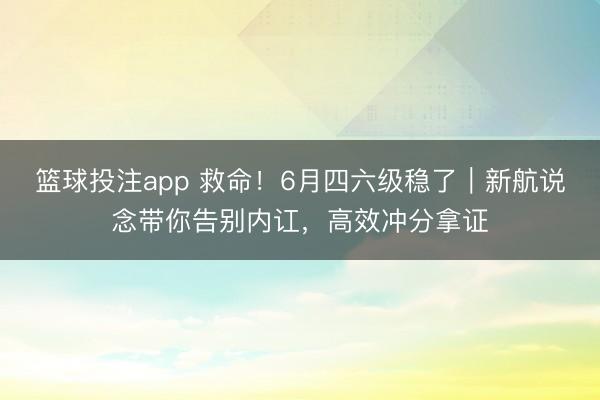篮球投注app 救命!6月四六级稳了|新航说念带你告别内讧,高效冲分拿证