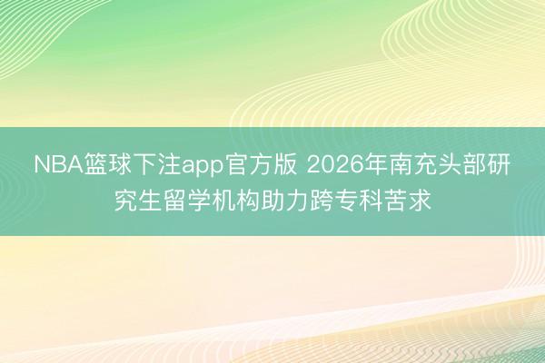 NBA篮球下注app官方版 2026年南充头部研究生留学机构助力跨专科苦求