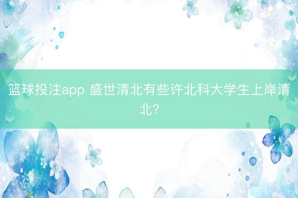 篮球投注app 盛世清北有些许北科大学生上岸清北?