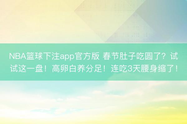 NBA篮球下注app官方版 春节肚子吃圆了？试试这一盘！高卵白养分足！连吃3天腰身缩了！