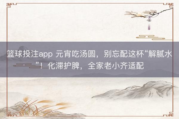 篮球投注app 元宵吃汤圆，别忘配这杯“解腻水”！化滞护脾，全家老小齐适配