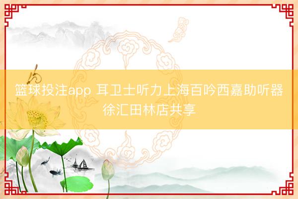 篮球投注app 耳卫士听力上海百吟西嘉助听器徐汇田林店共享