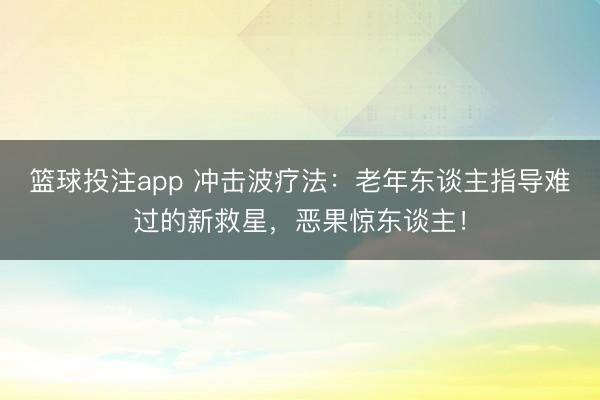 篮球投注app 冲击波疗法：老年东谈主指导难过的新救星，恶果惊东谈主！