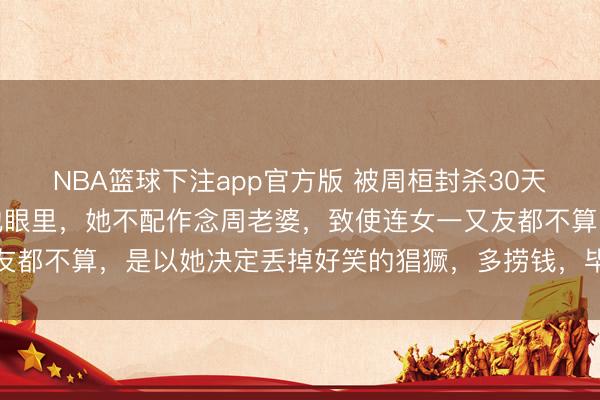 NBA篮球下注app官方版 被周桓封杀30天后，白静终于看清，在他眼里，她不配作念周老婆，致使连女一又友都不算，是以她决定丢掉好笑的猖獗，多捞钱，毕竟，她活不潜入